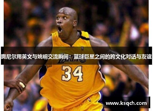 奥尼尔用英文与姚明交流瞬间：篮球巨星之间的跨文化对话与友谊