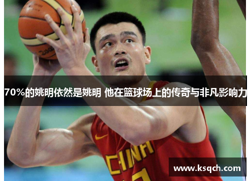 70%的姚明依然是姚明 他在篮球场上的传奇与非凡影响力