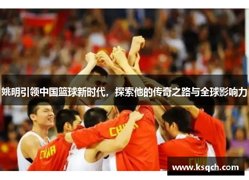 姚明引领中国篮球新时代，探索他的传奇之路与全球影响力