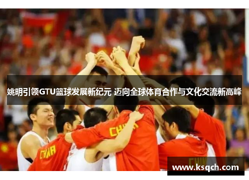 姚明引领GTU篮球发展新纪元 迈向全球体育合作与文化交流新高峰