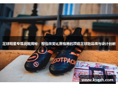 足球明星专属战靴揭秘：那些改变比赛格局的顶级足球鞋品牌与设计创新