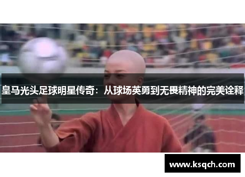 皇马光头足球明星传奇：从球场英勇到无畏精神的完美诠释