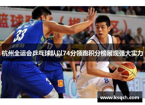 杭州全运会乒乓球队以74分领跑积分榜展现强大实力