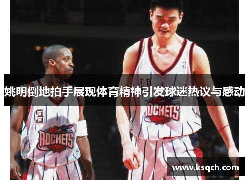 姚明倒地拍手展现体育精神引发球迷热议与感动