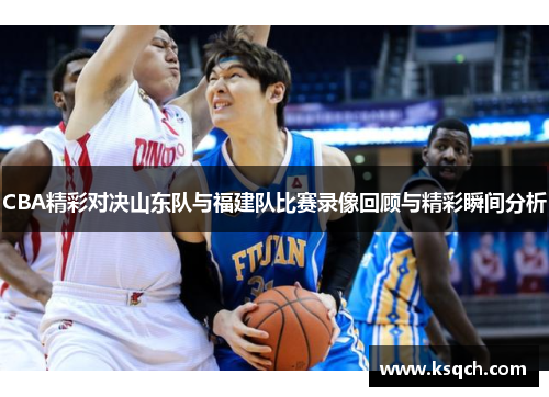 CBA精彩对决山东队与福建队比赛录像回顾与精彩瞬间分析